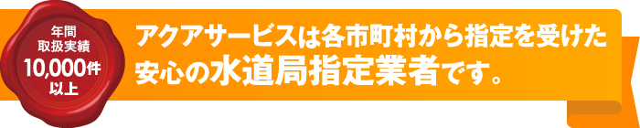 アクアサービスは各市町村から指定を受けた安心の水道局指定業者です。