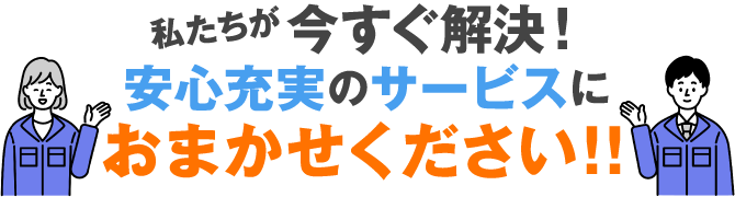 私たちが今すぐ解決!安心充実のサービスにおまかせください!!